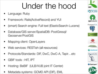 Under the hood
• Language: Ruby
• Framework: Rails(ActiveRecord) and YUI
• (smart) Search engine: Full text (ElasticSearch-Lucene)
• Database/GIS server/SpatialDB: PostGresql/
  Geoserver/PostGIS
• Mapping client: OpenLayers
• Web services: RESTish (all resources)
• Protocols/Standards: DIF, DwC, DwC-A, Tapir…etc
• GBIF tools : HIT, IPT
• Hosting: BeBIF (ULB/VUB joint IT Center)
• Metadata systems: GCMD API (DIF), EML
 