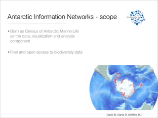 Antarctic Information Networks - scope

• Born as Census of Antarctic Marine Life
  as the data, visualization and analysis
  component

• Free and open access to biodiversity data




                                              David B, Danis B, Grifﬁths HJ
 