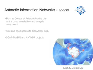 Antarctic Information Networks - scope

• Born as Census of Antarctic Marine Life
  as the data, visualization and analysis
  component

• Free and open access to biodiversity data

• SCAR-MarBIN and ANTABIF projects




                                              David B, Danis B, Grifﬁths HJ
 