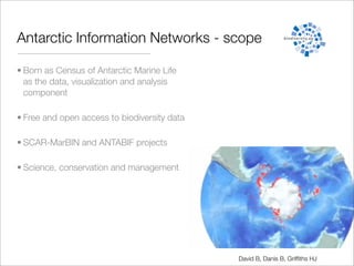 Antarctic Information Networks - scope

• Born as Census of Antarctic Marine Life
  as the data, visualization and analysis
  component

• Free and open access to biodiversity data

• SCAR-MarBIN and ANTABIF projects

• Science, conservation and management




                                              David B, Danis B, Grifﬁths HJ
 