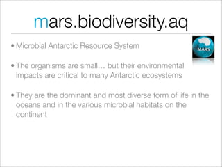 mars.biodiversity.aq
• Microbial Antarctic Resource System

• The organisms are small… but their environmental
  impacts are critical to many Antarctic ecosystems

• They are the dominant and most diverse form of life in the
  oceans and in the various microbial habitats on the
  continent
 