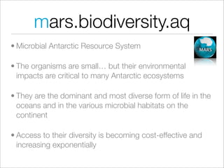 mars.biodiversity.aq
• Microbial Antarctic Resource System

• The organisms are small… but their environmental
  impacts are critical to many Antarctic ecosystems

• They are the dominant and most diverse form of life in the
  oceans and in the various microbial habitats on the
  continent

• Access to their diversity is becoming cost-effective and
  increasing exponentially
 