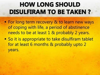  For long term recovery & to learn new ways
of coping with life, a period of abstinence
needs to be at least 1 & probably 2 years.
 So it is appropriate to take disulfiram tablet
for at least 6 months & probably upto 2
years.
 