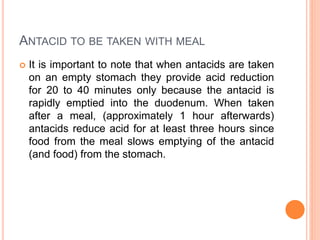 ANTACID TO BE TAKEN WITH MEAL
 It is important to note that when antacids are taken
on an empty stomach they provide acid reduction
for 20 to 40 minutes only because the antacid is
rapidly emptied into the duodenum. When taken
after a meal, (approximately 1 hour afterwards)
antacids reduce acid for at least three hours since
food from the meal slows emptying of the antacid
(and food) from the stomach.
 