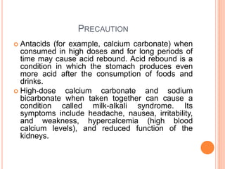 PRECAUTION
 Antacids (for example, calcium carbonate) when
consumed in high doses and for long periods of
time may cause acid rebound. Acid rebound is a
condition in which the stomach produces even
more acid after the consumption of foods and
drinks.
 High-dose calcium carbonate and sodium
bicarbonate when taken together can cause a
condition called milk-alkali syndrome. Its
symptoms include headache, nausea, irritability,
and weakness, hypercalcemia (high blood
calcium levels), and reduced function of the
kidneys.
 