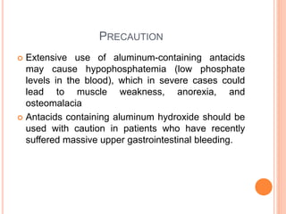 PRECAUTION
 Extensive use of aluminum-containing antacids
may cause hypophosphatemia (low phosphate
levels in the blood), which in severe cases could
lead to muscle weakness, anorexia, and
osteomalacia
 Antacids containing aluminum hydroxide should be
used with caution in patients who have recently
suffered massive upper gastrointestinal bleeding.
 