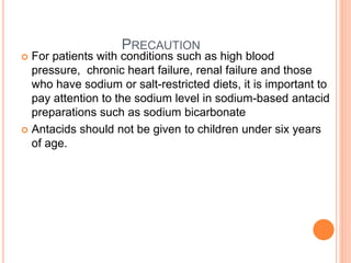 PRECAUTION
 For patients with conditions such as high blood
pressure, chronic heart failure, renal failure and those
who have sodium or salt-restricted diets, it is important to
pay attention to the sodium level in sodium-based antacid
preparations such as sodium bicarbonate
 Antacids should not be given to children under six years
of age.
 