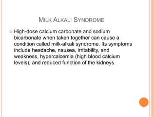 MILK ALKALI SYNDROME
 High-dose calcium carbonate and sodium
bicarbonate when taken together can cause a
condition called milk-alkali syndrome. Its symptoms
include headache, nausea, irritability, and
weakness, hypercalcemia (high blood calcium
levels), and reduced function of the kidneys.
 