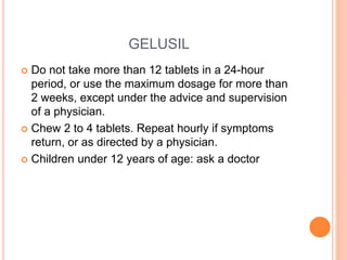 GELUSIL
 Do not take more than 12 tablets in a 24-hour
period, or use the maximum dosage for more than
2 weeks, except under the advice and supervision
of a physician.
 Chew 2 to 4 tablets. Repeat hourly if symptoms
return, or as directed by a physician.
 Children under 12 years of age: ask a doctor
 