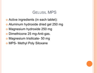 GELUSIL MPS
 Active ingredients (in each tablet):
 Aluminum hydroxide dried gel 250 mg
 Magnesium hydroxide 250 mg
 Dimethicone 25 mg-Anti-gas.
 Magnesium trisilicate- 50 mg
 MPS- Methyl Poly Siloxane
 