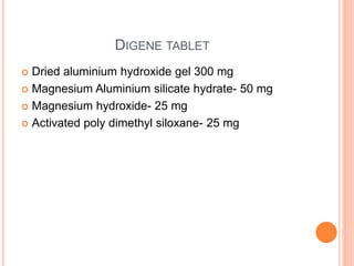 DIGENE TABLET
 Dried aluminium hydroxide gel 300 mg
 Magnesium Aluminium silicate hydrate- 50 mg
 Magnesium hydroxide- 25 mg
 Activated poly dimethyl siloxane- 25 mg
 