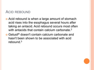 ACID REBOUND
 Acid rebound is when a large amount of stomach
acid rises into the esophagus several hours after
taking an antacid. Acid rebound occurs most often
with antacids that contain calcium carbonate.2
 Gelusil® doesn't contain calcium carbonate and
hasn't been shown to be associated with acid
rebound.3
 