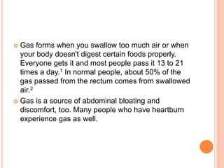  Gas forms when you swallow too much air or when
your body doesn't digest certain foods properly.
Everyone gets it and most people pass it 13 to 21
times a day.1 In normal people, about 50% of the
gas passed from the rectum comes from swallowed
air.2
 Gas is a source of abdominal bloating and
discomfort, too. Many people who have heartburn
experience gas as well.
 