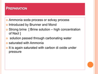  Ammonia soda process or solvay process
 Introduced by Brunner and Mond
 Strong brine [ Brine solution – high concentration
of Nacl ]
 solution passed through carbonating water
 saturated with Ammonia
 It is again saturated with carbon di oxide under
pressure
 