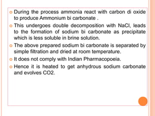  During the process ammonia react with carbon di oxide
to produce Ammonium bi carbonate .
 This undergoes double decomposition with NaCl, leads
to the formation of sodium bi carbonate as precipitate
which is less soluble in brine solution.
 The above prepared sodium bi carbonate is separated by
simple filtration and dried at room temperature.
 It does not comply with Indian Pharmacopoeia.
 Hence it is heated to get anhydrous sodium carbonate
and evolves CO2.
 
