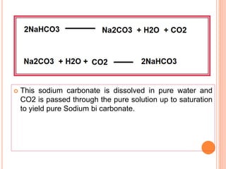  This sodium carbonate is dissolved in pure water and
CO2 is passed through the pure solution up to saturation
to yield pure Sodium bi carbonate.
 