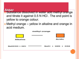  Substance dissolved in water add methyl orange
and titrate it against 0.5 N HCl . The end point is
yellow to orange colour.
 Methyl orange – yellow in alkaline and orange in
acid medium.
 