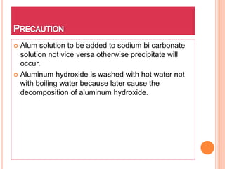  Alum solution to be added to sodium bi carbonate
solution not vice versa otherwise precipitate will
occur.
 Aluminum hydroxide is washed with hot water not
with boiling water because later cause the
decomposition of aluminum hydroxide.
 