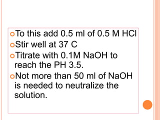 To this add 0.5 ml of 0.5 M HCl
Stir well at 37 C
Titrate with 0.1M NaOH to
reach the PH 3.5.
Not more than 50 ml of NaOH
is needed to neutralize the
solution.
 