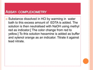  Substance dissolved in HCl by warming in water
bath to this excess amount of EDTA is added. The
solution is then neutralised with NaOH using methyl
red as indicator.[ The color change from red to
yellow.] To this solution hexamine is added as buffer
and xylenol orange as an indicator. Titrate it against
lead nitrate.
 