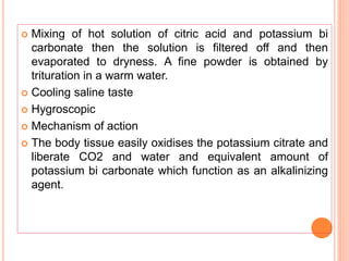  Mixing of hot solution of citric acid and potassium bi
carbonate then the solution is filtered off and then
evaporated to dryness. A fine powder is obtained by
trituration in a warm water.
 Cooling saline taste
 Hygroscopic
 Mechanism of action
 The body tissue easily oxidises the potassium citrate and
liberate CO2 and water and equivalent amount of
potassium bi carbonate which function as an alkalinizing
agent.
 
