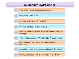 It is a white viscous aqueous suspension.
Using dose 7.5 to 15 ml.
• It has a pH between 5.5 and 8.0
• Sodium benzoate as preservative
oil of mentha as flavouring agent are sometimes added
to the gel.
• Chemically: mixture of Al hydroxide, Al oxide hydrate,
small amount 3.5% - 4% of Al carbonate/basic
carbonate.
• Amphoteric and dissolves readily in acids & in alkalis
forming aluminium salts & aluminates respectively
Aluminium Hydroxide gel
 
