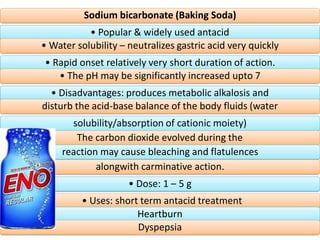Sodium bicarbonate (Baking Soda)
• Popular & widely used antacid
• Water solubility – neutralizes gastric acid very quickly
• Rapid onset relatively very short duration of action.
• The pH may be significantly increased upto 7
• Disadvantages: produces metabolic alkalosis and
disturb the acid-base balance of the body fluids (water
solubility/absorption of cationic moiety)
The carbon dioxide evolved during the
reaction may cause bleaching and flatulences
alongwith carminative action.
• Dose: 1 – 5 g
• Uses: short term antacid treatment
Heartburn
Dyspepsia
 