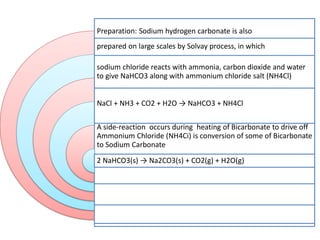 Preparation: Sodium hydrogen carbonate is also
prepared on large scales by Solvay process, in which
sodium chloride reacts with ammonia, carbon dioxide and water
to give NaHCO3 along with ammonium chloride salt (NH4Cl)
NaCl + NH3 + CO2 + H2O → NaHCO3 + NH4Cl
A side-reaction occurs during heating of Bicarbonate to drive off
Ammonium Chloride (NH4Ci) is conversion of some of Bicarbonate
to Sodium Carbonate
(Na2CO3)
2 NaHCO3(s) → Na2CO3(s) + CO2(g) + H2O(g)
 