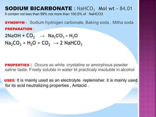 SODIUM BICARBONATE : NaHCO3 Mol wt - 84.01
It contain not less than 99% not more than 100.5% of NaHCO3.
SYNONYM - Sodium hydrogen carbonate, Baking soda , Mitha soda
PREPARATION :
2NaOH + CO2 → Na2CO3 + H2O
Na2CO3 + H2O + CO2 → 2 NaHCO3
PROPERTIES : Occurs as white crystaline or amorphous powder
saline taste. Freely soluble in water bt practicaly insoluble in alcohol
USES: It is mainly used as an electrolyte replenisher. it is mainly used
for its acid neutralizing properties , Antacid .
 
