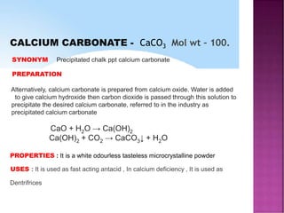 CALCIUM CARBONATE - CaCO3 Mol wt – 100.
SYNONYM Precipitated chalk ppt calcium carbonate
PREPARATION
Alternatively, calcium carbonate is prepared from calcium oxide. Water is added
to give calcium hydroxide then carbon dioxide is passed through this solution to
precipitate the desired calcium carbonate, referred to in the industry as
precipitated calcium carbonate
CaO + H2O → Ca(OH)2
Ca(OH)2 + CO2 → CaCO3↓ + H2O
PROPERTIES : It is a white odourless tasteless microcrystalline powder
USES : It is used as fast acting antacid , In calcium deficiency , It is used as
Dentrifrices
 
