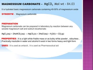 MAGNESSIUM CARBONATE – MgCO3 Mol wt - 84.03
It is hydrated basic magnessium carbonate containing 40-50% of magnessium oxide
SYNONYM - Magnesium carbonate
PREPARATION
Magnesium carbonate can be prepared in laboratory by reaction between any
soluble magnesium salt and sodium bicarbonate:
MgCl2(aq) + 2NaHCO3(aq) → MgCO3(s) + 2NaCl(aq) + H2O(l) + CO2(g)
PROPERTIES : It is a light white friable mass or as bulky white powder , odourless ,
Practically insoluble in water and alcohol it exist in two forms heavy and light form
USES : It is used as antacid , It is used as Pharmaceutical aid
 
