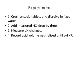 Experiment
• 1. Crush antacid tablets and dissolve in fixed
water.
• 2. Add measured HCl drop by drop.
• 3. Measure pH changes.
• 4. Record acid volume neutralized until pH ~7.
 