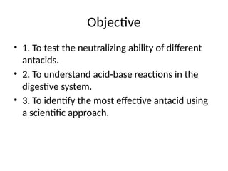 Objective
• 1. To test the neutralizing ability of different
antacids.
• 2. To understand acid-base reactions in the
digestive system.
• 3. To identify the most effective antacid using
a scientific approach.
 