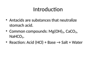 Introduction
• Antacids are substances that neutralize
stomach acid.
• Common compounds: Mg(OH)₂, CaCO₃,
NaHCO₃.
• Reaction: Acid (HCl) + Base → Salt + Water
 