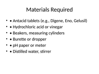 Materials Required
• • Antacid tablets (e.g., Digene, Eno, Gelusil)
• • Hydrochloric acid or vinegar
• • Beakers, measuring cylinders
• • Burette or dropper
• • pH paper or meter
• • Distilled water, stirrer
 