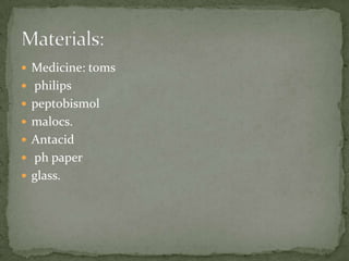  Medicine: toms
 philips
 peptobismol
 malocs.
 Antacid
 ph paper
 glass.
 