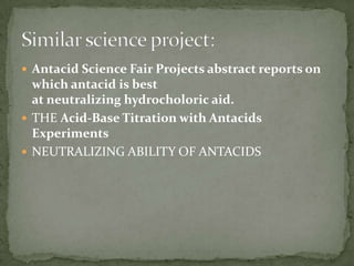  Antacid Science Fair Projects abstract reports on
  which antacid is best
  at neutralizing hydrocholoric aid.
 THE Acid-Base Titration with Antacids
  Experiments
 NEUTRALIZING ABILITY OF ANTACIDS
 