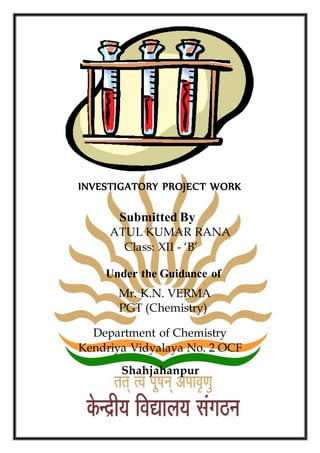 INVESTIGATORY PROJECT WORK
Submitted By
ATUL KUMAR RANA
Class: XII - ‘B’
Under the Guidance of
Mr. K.N. VERMA
PGT (Chemistry)
Department of Chemistry
Kendriya Vidyalaya No. 2 OCF
Shahjahanpur
 