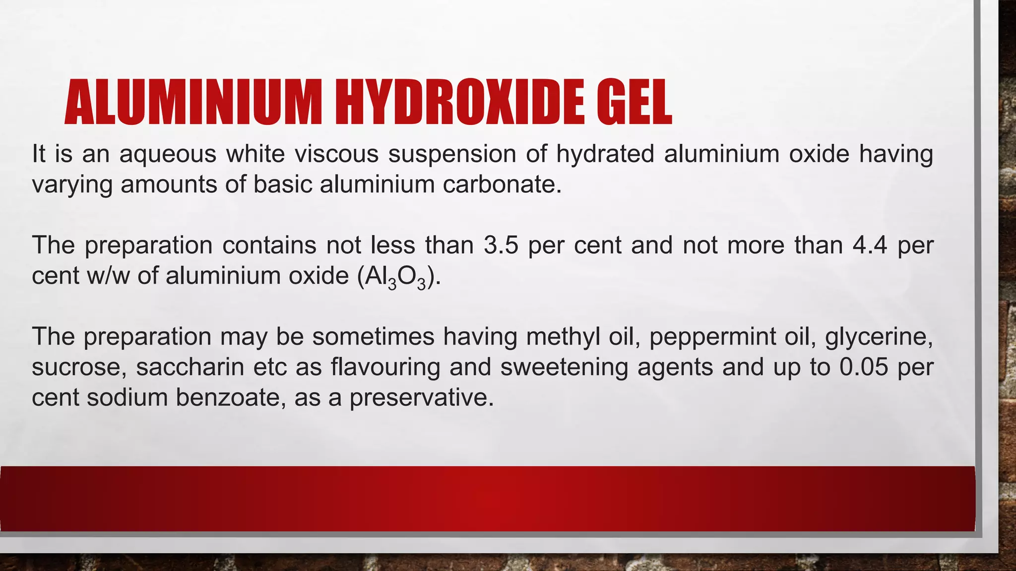 ALUMINIUM HYDROXIDE GEL
It is an aqueous white viscous suspension of hydrated aluminium oxide having
varying amounts of basic aluminium carbonate.
The preparation contains not less than 3.5 per cent and not more than 4.4 per
cent w/w of aluminium oxide (Al3O3).
The preparation may be sometimes having methyl oil, peppermint oil, glycerine,
sucrose, saccharin etc as flavouring and sweetening agents and up to 0.05 per
cent sodium benzoate, as a preservative.
 