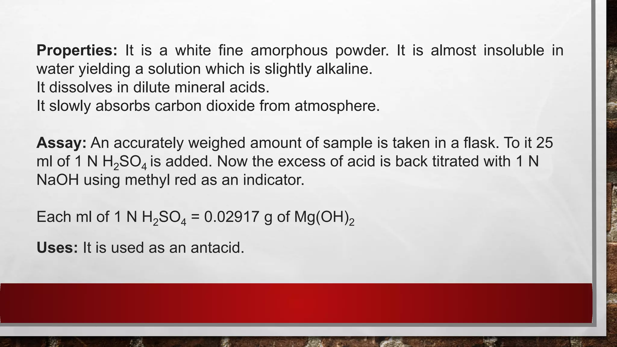 Properties: It is a white fine amorphous powder. It is almost insoluble in
water yielding a solution which is slightly alkaline.
It dissolves in dilute mineral acids.
It slowly absorbs carbon dioxide from atmosphere.
Assay: An accurately weighed amount of sample is taken in a flask. To it 25
ml of 1 N H2SO4 is added. Now the excess of acid is back titrated with 1 N
NaOH using methyl red as an indicator.
Each ml of 1 N H2SO4 = 0.02917 g of Mg(OH)2
Uses: It is used as an antacid.
 