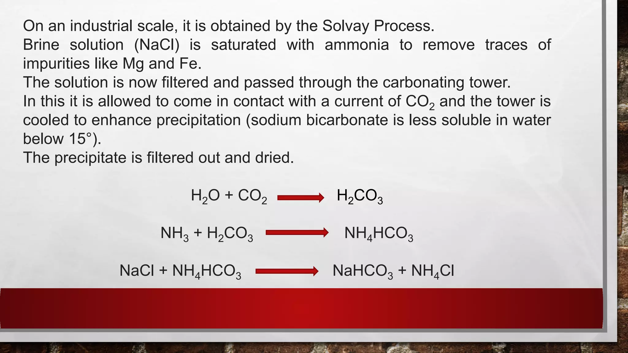 On an industrial scale, it is obtained by the Solvay Process.
Brine solution (NaCl) is saturated with ammonia to remove traces of
impurities like Mg and Fe.
The solution is now filtered and passed through the carbonating tower.
In this it is allowed to come in contact with a current of CO2 and the tower is
cooled to enhance precipitation (sodium bicarbonate is less soluble in water
below 15°).
The precipitate is filtered out and dried.
H2O + CO2 H2CO3
NH3 + H2CO3 NH4HCO3
NaCl + NH4HCO3 NaHCO3 + NH4Cl
 