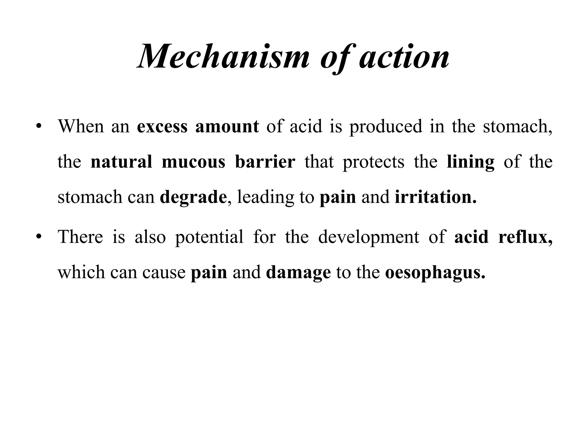 Mechanism of action
• When an excess amount of acid is produced in the stomach,
the natural mucous barrier that protects the lining of the
stomach can degrade, leading to pain and irritation.
• There is also potential for the development of acid reflux,
which can cause pain and damage to the oesophagus.
 