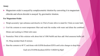 Assay
 Magnesium oxide is assayed by complexometric titration by converting it to magnesium
chloride and silicon dioxide is assayed by gravimetric titration.
For Magnesium Oxide:
 Weigh accurately 1gm substance and dissolve in 35ml of water allow to stand for 15min on water bath.
 Cool the contents to room temperature filter and wash the residue with water and dilute the combined
filtrate and washing to 250ml with water.
 Neutralize 50ml of this solution with about 8ml of 10M NaOH and then add 10ml ammonia buffer pH
10, 50mg mordant black II mixture.
 Heat the contents to 40 °C and titrate with 0.05M disodium EDTA until color changes to deep blue.
Each ml of 0.05M disodium EDTA≡ 0.002015g MgO
 