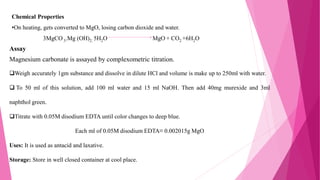Chemical Properties
•On heating, gets converted to MgO, losing carbon dioxide and water.
3MgCO 3.Mg (OH)2. 5H2O MgO + CO2 +6H2O
Assay
Magnesium carbonate is assayed by complexometric titration.
Weigh accurately 1gm substance and dissolve in dilute HCl and volume is make up to 250ml with water.
 To 50 ml of this solution, add 100 ml water and 15 ml NaOH. Then add 40mg murexide and 3ml
naphthol green.
Titrate with 0.05M disodium EDTA until color changes to deep blue.
Each ml of 0.05M disodium EDTA≡ 0.002015g MgO
Uses: It is used as antacid and laxative.
Storage: Store in well closed container at cool place.
 