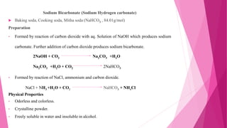 Sodium Bicarbonate (Sodium Hydrogen carbonate)
 Baking soda, Cooking soda, Mitha soda (NaHCO3 , 84.01g/mol)
Preparation
• Formed by reaction of carbon dioxide with aq. Solution of NaOH which produces sodium
carbonate. Further addition of carbon dioxide produces sodium bicarbonate.
• Formed by reaction of NaCl, ammonium and carbon dioxide.
NaCl + NH3 +H2O + CO2 NaHCO3 + NH4Cl
Physical Properties
• Odorless and colorless.
• Crystalline powder.
• Freely soluble in water and insoluble in alcohol.
2NaOH + CO2 Na2CO3 +H2O
Na2CO3 +H2O + CO2 2NaHCO3
 