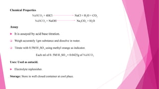 Chemical Properties
NaHCO3 + 4HCl NaCl + H2O + CO2
NaHCO3 + NaOH Na2CO3 + H2O
Assay
 It is assayed by acid base titration.
 Weigh accurately 1gm substance and dissolve in water.
 Titrate with 0.5M H 2SO 4 using methyl orange as indicator.
Each ml of 0. 5M H 2SO 4 ≡ 0.0425g of NaHCO3
Uses: Used as antacid.
 Electrolyte replenisher.
Storage: Store in well closed container at cool place.
 