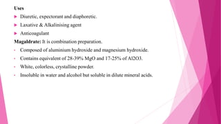 Uses
 Diuretic, expectorant and diaphoretic.
 Laxative & Alkalinising agent
 Anticoagulant
Magaldrate: It is combination preparation.
• Composed of aluminium hydroxide and magnesium hydroxide.
• Contains equivalent of 28-39% MgO and 17-25% of Al2O3.
• White, colorless, crystalline powder.
• Insoluble in water and alcohol but soluble in dilute mineral acids.
 