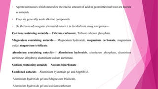 • Agents/substances which neutralize the excess amount of acid in gastrointestinal tract are known
as antacids.
• They are generally weak alkaline compounds
• On the basis of inorganic elemental nature it is divided into many categories—
Calcium containing antacids— Calcium carbonate, Tribasic calcium phosphate.
Magnesium containing antacids— Magnesium hydroxide, magnesium carbonate, magnesium
oxide, magnesium trisilicate.
Aluminium containing antacids— Aluminium hydroxide, aluminium phosphate, aluminium
carbonate, dihydroxy aluminium sodium carbonate.
Sodium containing antacids— Sodium bicarbonate
Combined antacids—Aluminium hydroxide gel and Mg(OH)2.
Aluminium hydroxide gel and Magnesium trisilicate.
Aluminium hydroxide gel and calcium carbonate
 