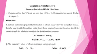 Calcium carbonate (CaCO3)
Synonym: Precipitated Chalk/ Lime Stone
• Contains not less than 98% and not more than 102% of CaCO3 calculated wrt sample dried at
105 degree C.
Preparation
1. Calcium carbonate is prepared by the reaction of calcium oxide with water and carbon dioxide.
Initially water is added to calcium oxide then it forms calcium hydroxide the carbon dioxide is
passed through this solution to precipitate the desired calcium carbonate.
CaO + H2O → Ca(OH) 2
Ca(OH) 2 + CO2 → CaCO3↓ + H2O
2. Also prepared by action of calcium chloride on sodium carbonate
CaCl 2 + Na 2 CO 3 CaCO3↓ + 2 NaCl
 