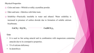 Physical Properties
 Color and state—Whitish or milky crystalline powder.
 Odor and taste—Odorless with bitter taste.
 Solubility—Practically insoluble in water and ethanol. Water solubility is
increased in presence of carbon dioxide due to formation of soluble calcium
bicarbonate.
CaCO3 + H2CO 3 Ca(HCO3)2
Uses
• It is used as fast acting antacid and in combination with magnesium containing
antacids due to its constipative properties.
• T/t of calcium deficiency
• In dentrifrices
 